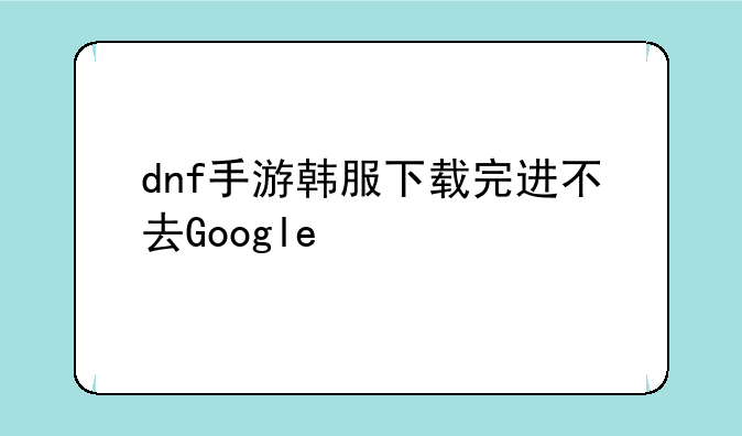 dnf手游韩服下载完进不去Google