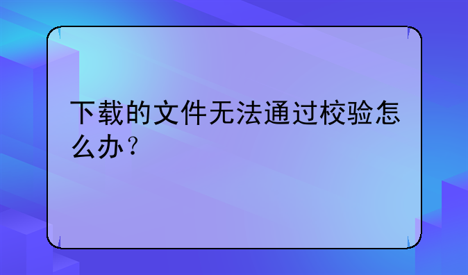 下载的文件无法通过校验怎么办？