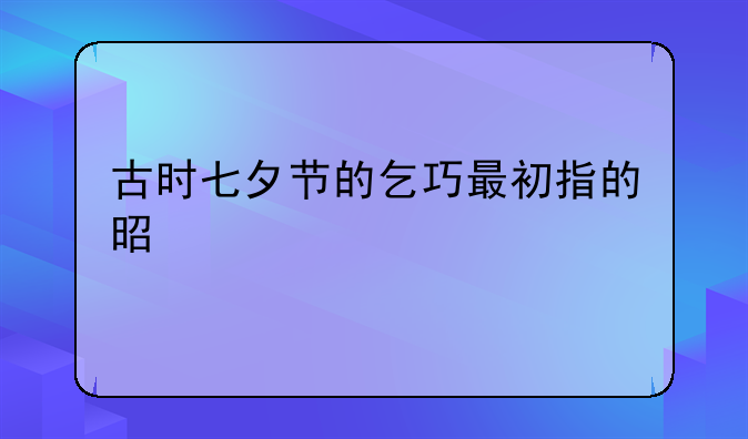 古时七夕节的乞巧最初指的是什么