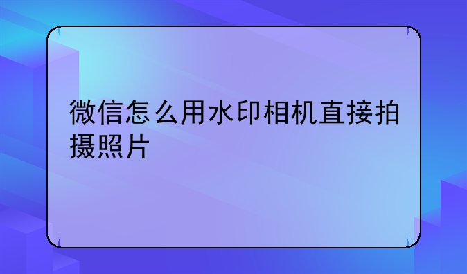 微信怎么用水印相机直接拍摄照片