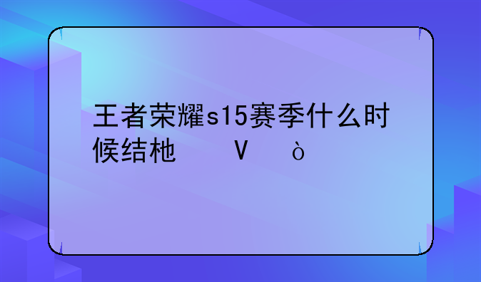 王者荣耀s15赛季什么时候结束啊？
