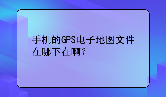 手机的GPS电子地图文件在哪下在啊？