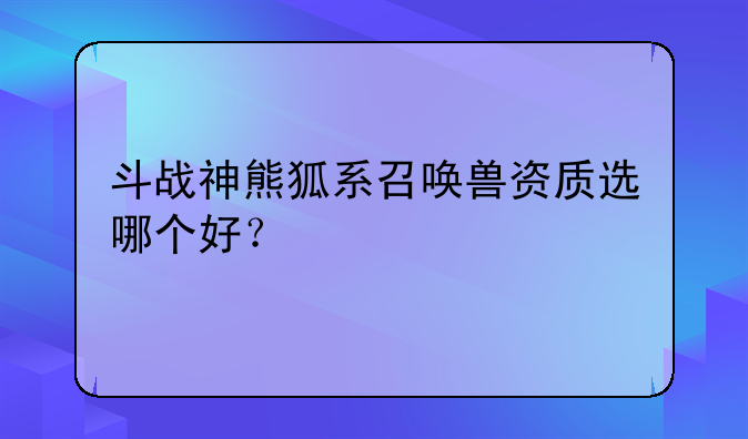 斗战神熊狐系召唤兽资质选哪个好？