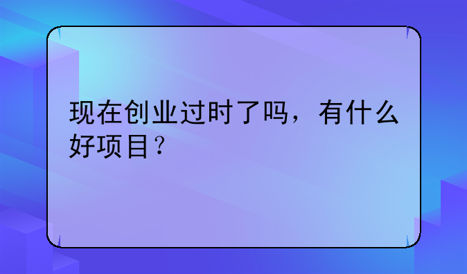 现在创业过时了吗，有什么好项目？