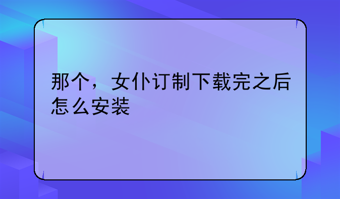 那个，女仆订制下载完之后怎么安装