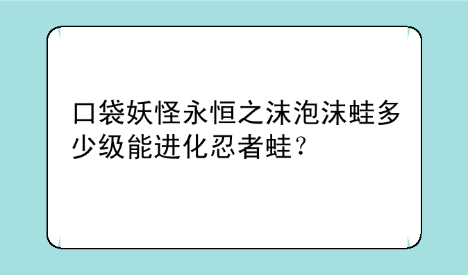 口袋妖怪永恒之沫泡沫蛙多少级能进化忍者蛙？