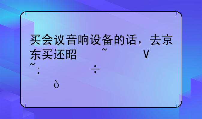 买会议音响设备的话，去京东买还是音平商城买好一点？