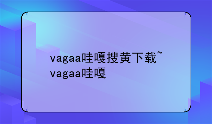 vagaa哇嘎搜黄下载~vagaa哇嘎