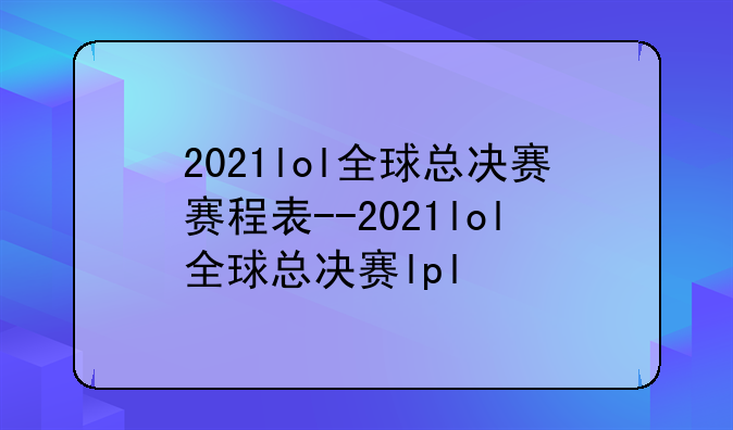 2021lol全球总决赛赛程表--2021lol全球总决赛lpl