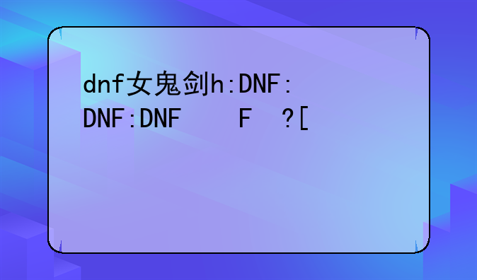 dnf女鬼剑h:DNF女鬼剑活动