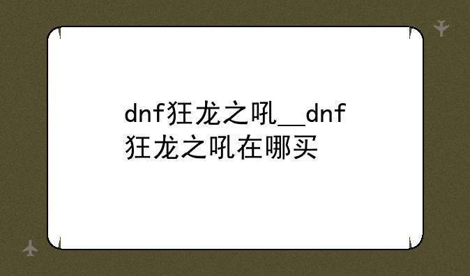 dnf狂龙之吼__dnf狂龙之吼在哪买
