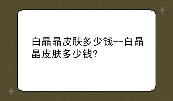白晶晶皮肤多少钱--白晶晶皮肤多少钱?