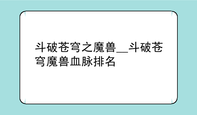 斗破苍穹之魔兽__斗破苍穹魔兽血脉排名