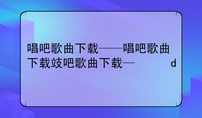 唱吧歌曲下载——唱吧歌曲下载捷径
