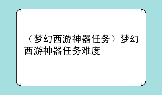（梦幻西游神器任务）梦幻西游神器任务难度