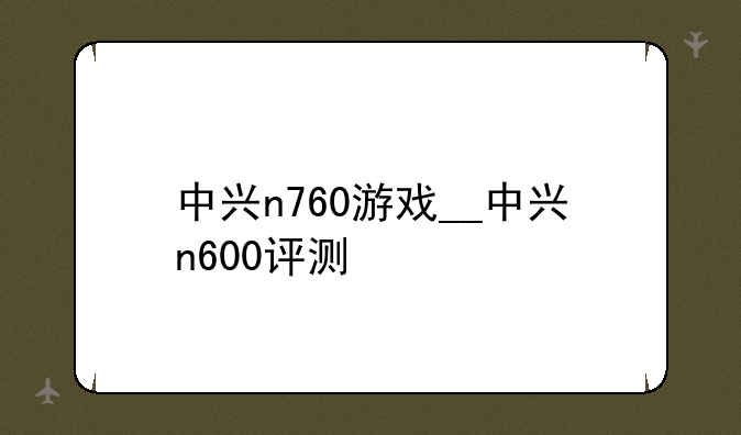 中兴n760游戏__中兴n600评测
