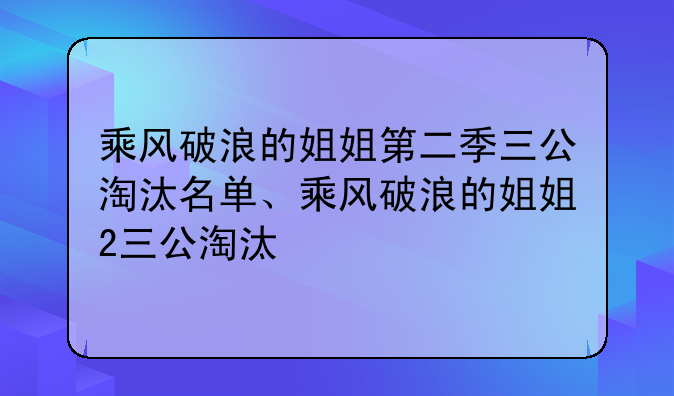 乘风破浪的姐姐第二季三公淘汰名单、乘风破浪的姐姐2三公淘汰