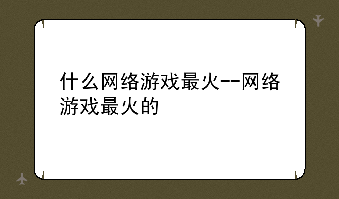 什么网络游戏最火--网络游戏最火的