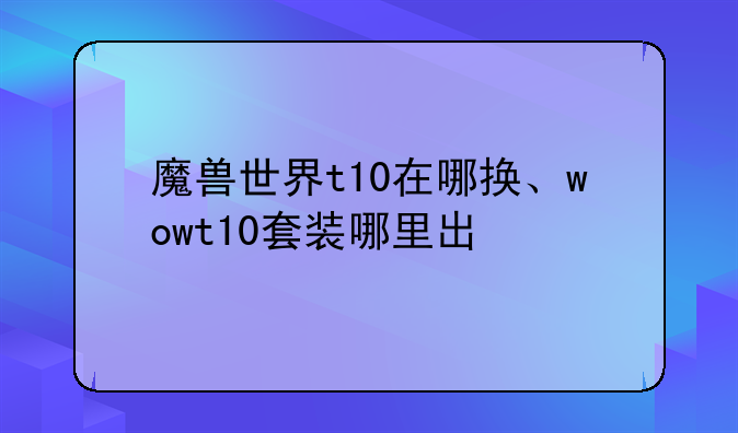 魔兽世界t10在哪换、wowt10套装哪里出