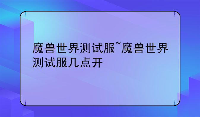 魔兽世界测试服~魔兽世界测试服几点开