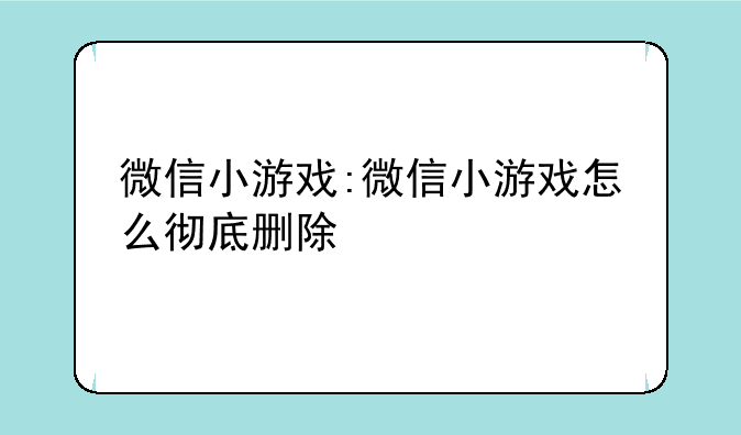 微信小游戏:微信小游戏怎么彻底删除