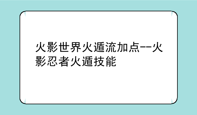 火影世界火遁流加点--火影忍者火遁技能