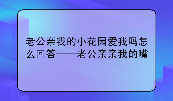 老公亲我的小花园爱我吗怎么回答——老公亲亲我的嘴