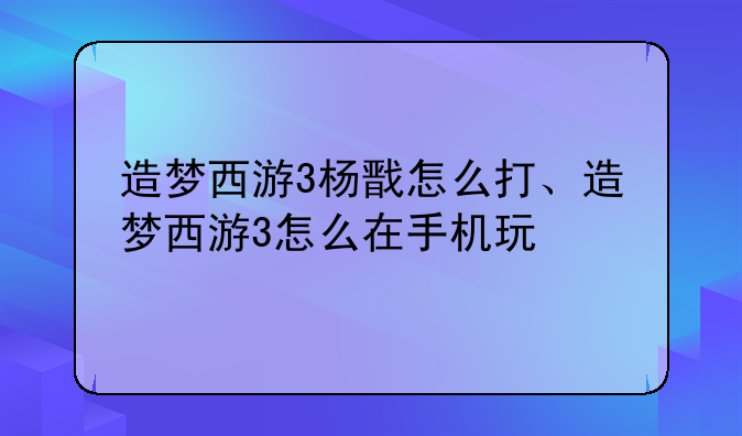 造梦西游3杨戬怎么打、造梦西游3怎么在手机玩