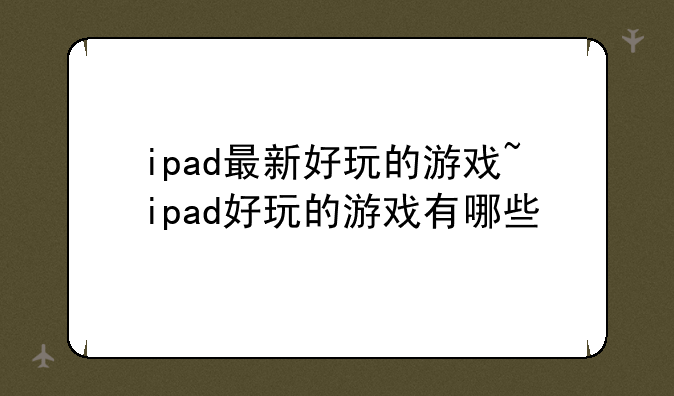 ipad最新好玩的游戏~ipad好玩的游戏有哪些